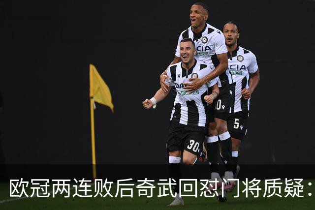欧冠两连败后奇武回怼门将质疑：我不理解这些问题